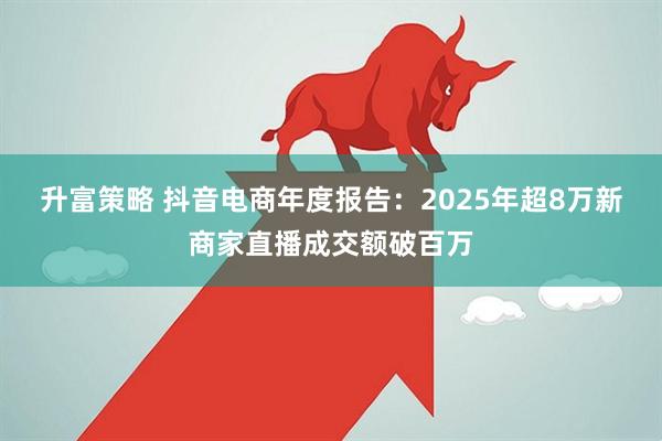 升富策略 抖音电商年度报告：2025年超8万新商家直播成交额破百万