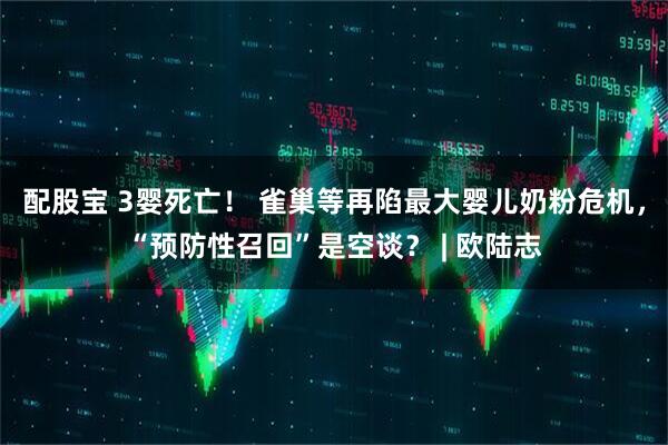 配股宝 3婴死亡！ 雀巢等再陷最大婴儿奶粉危机，“预防性召回”是空谈？ | 欧陆志