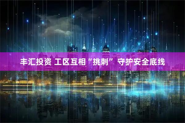 丰汇投资 工区互相“挑刺” 守护安全底线