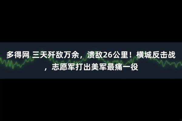 多得网 三天歼敌万余，溃敌26公里！横城反击战，志愿军打出美军最痛一役