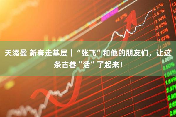 天添盈 新春走基层｜“张飞”和他的朋友们，让这条古巷“活”了起来！