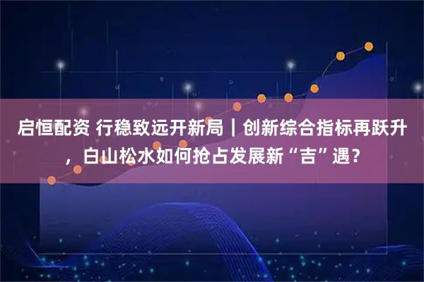 启恒配资 行稳致远开新局｜创新综合指标再跃升，白山松水如何抢占发展新“吉”遇？