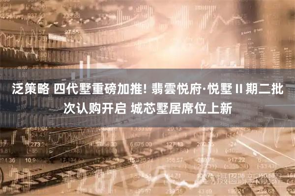 泛策略 四代墅重磅加推! 翡雲悦府·悦墅Ⅱ期二批次认购开启 城芯墅居席位上新