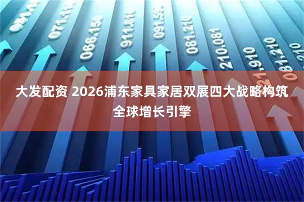 大发配资 2026浦东家具家居双展四大战略构筑全球增长引擎