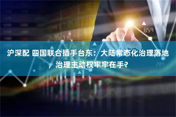 沪深配 四国联合插手台东：大陆常态化治理落地，治理主动权牢牢在手？