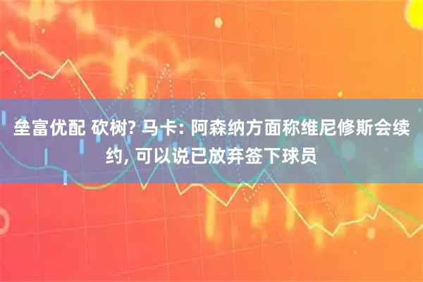 垒富优配 砍树? 马卡: 阿森纳方面称维尼修斯会续约, 可以说已放弃签下球员